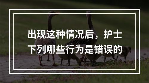 出现这种情况后，护士下列哪些行为是错误的