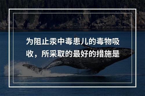 为阻止汞中毒患儿的毒物吸收，所采取的最好的措施是