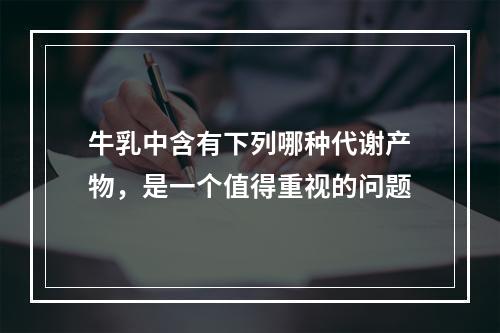 牛乳中含有下列哪种代谢产物，是一个值得重视的问题