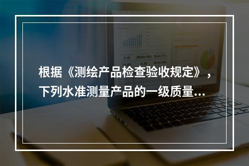 根据《测绘产品检查验收规定》，下列水准测量产品的一级质量特