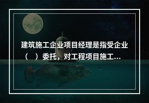 建筑施工企业项目经理是指受企业（　）委托，对工程项目施工过程