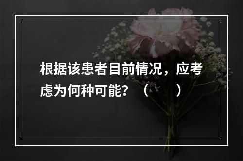 根据该患者目前情况，应考虑为何种可能？（　　）