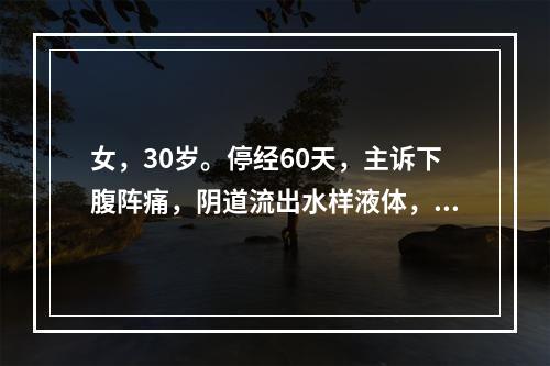 女，30岁。停经60天，主诉下腹阵痛，阴道流出水样液体，继之