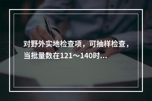 对野外实地检查项，可抽样检查，当批量数在121～140时，