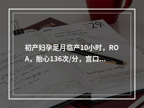 初产妇孕足月临产10小时，ROA，胎心136次/分，宫口开大