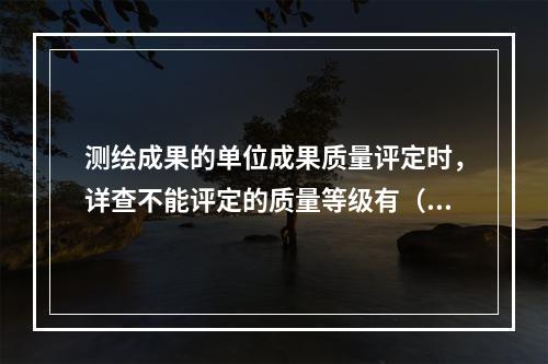 测绘成果的单位成果质量评定时，详查不能评定的质量等级有（　