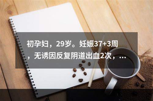 初孕妇，29岁。妊娠37+3周，无诱因反复阴道出血2次，量较