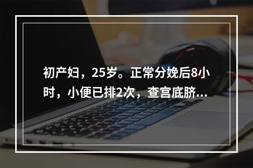 初产妇，25岁。正常分娩后8小时，小便已排2次，查宫底脐上二