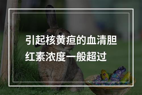 引起核黄疸的血清胆红素浓度一般超过