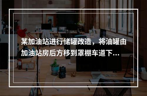 某加油站进行储罐改造，将油罐由加油站房后方移到罩棚车道下，目