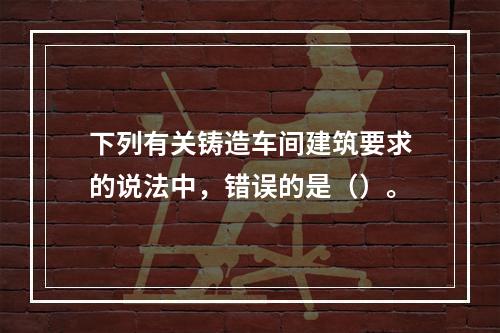 下列有关铸造车间建筑要求的说法中，错误的是（）。