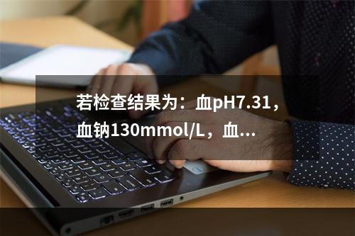 若检查结果为：血pH7.31，血钠130mmol/L，血钾3