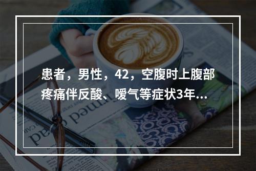 患者，男性，42，空腹时上腹部疼痛伴反酸、嗳气等症状3年，呼