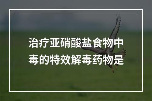 治疗亚硝酸盐食物中毒的特效解毒药物是