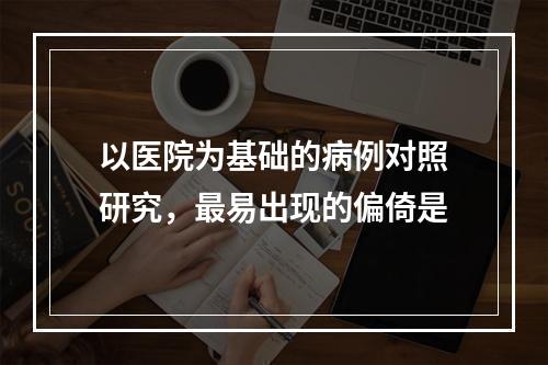 以医院为基础的病例对照研究，最易出现的偏倚是