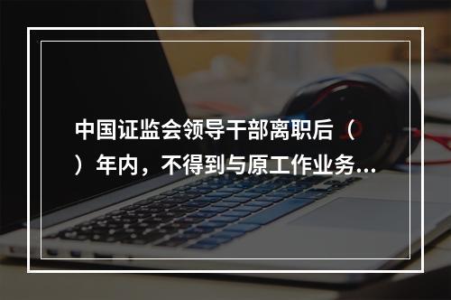 中国证监会领导干部离职后（　　）年内，不得到与原工作业务直接