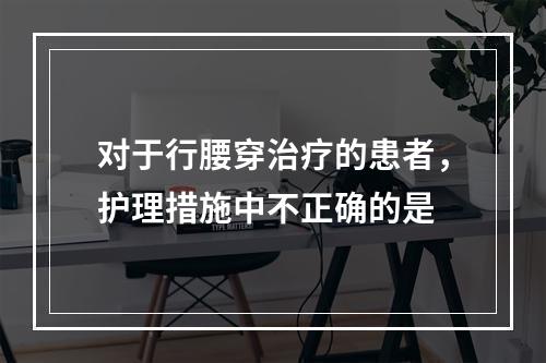 对于行腰穿治疗的患者，护理措施中不正确的是