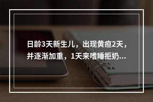 日龄3天新生儿，出现黄疸2天，并逐渐加重，1天来嗜睡拒奶。查