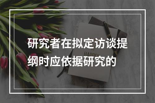 研究者在拟定访谈提纲时应依据研究的