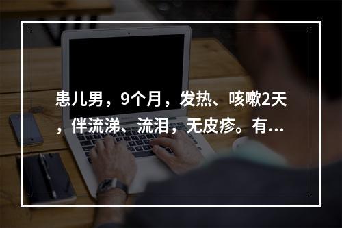 患儿男，9个月，发热、咳嗽2天，伴流涕、流泪，无皮疹。有麻疹