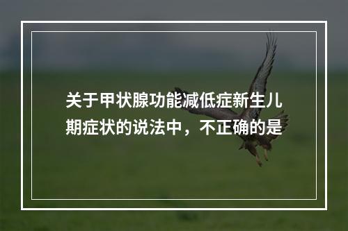 关于甲状腺功能减低症新生儿期症状的说法中，不正确的是