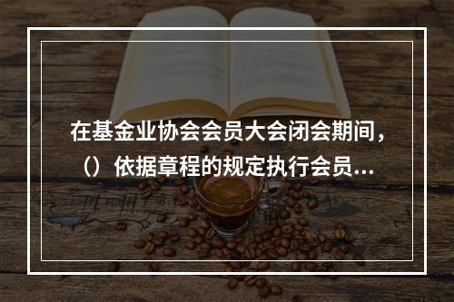 在基金业协会会员大会闭会期间，（）依据章程的规定执行会员大会