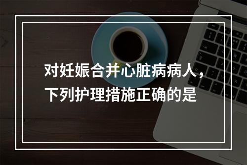 对妊娠合并心脏病病人，下列护理措施正确的是