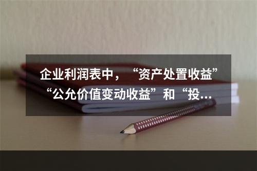 企业利润表中，“资产处置收益”“公允价值变动收益”和“投资收