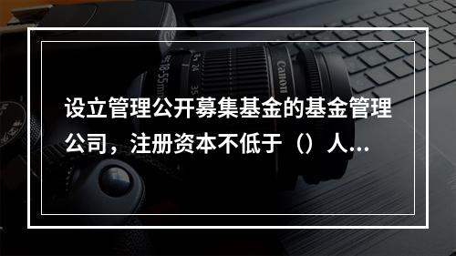 设立管理公开募集基金的基金管理公司，注册资本不低于（）人民币