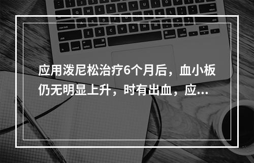 应用泼尼松治疗6个月后，血小板仍无明显上升，时有出血，应考虑