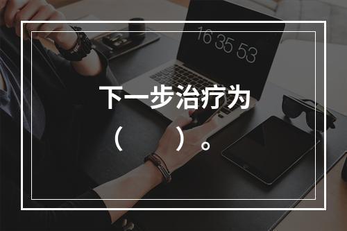 下一步治疗为（　　）。