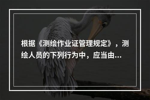 根据《测绘作业证管理规定》，测绘人员的下列行为中，应当由所