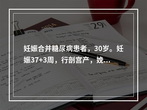 妊娠合并糖尿病患者，30岁。妊娠37+3周，行剖宫产，娩出一