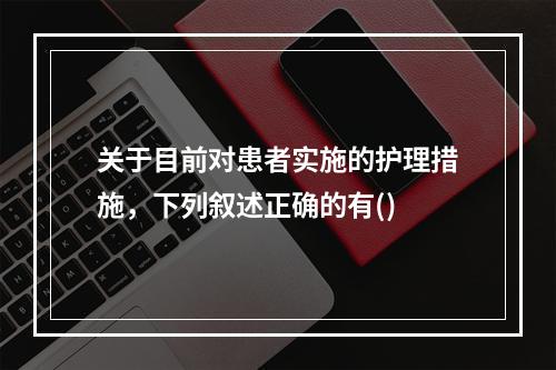 关于目前对患者实施的护理措施，下列叙述正确的有()