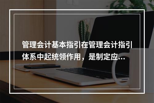 管理会计基本指引在管理会计指引体系中起统领作用，是制定应用指