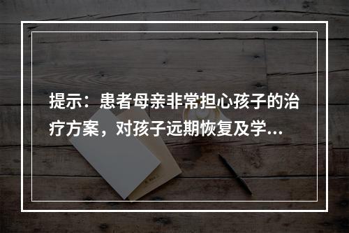 提示：患者母亲非常担心孩子的治疗方案，对孩子远期恢复及学业的