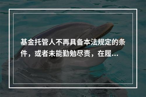 基金托管人不再具备本法规定的条件，或者未能勤勉尽责，在履行本