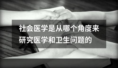 社会医学是从哪个角度来研究医学和卫生问题的