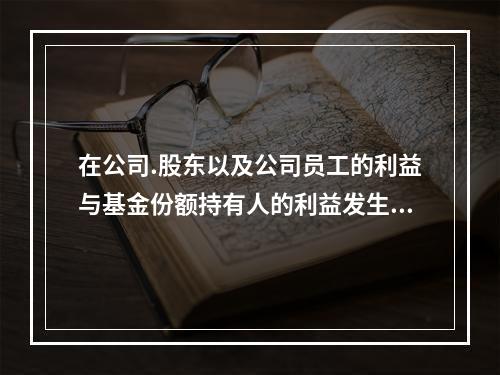 在公司.股东以及公司员工的利益与基金份额持有人的利益发生冲突