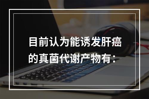 目前认为能诱发肝癌的真菌代谢产物有：