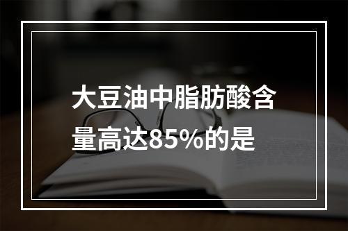 大豆油中脂肪酸含量高达85%的是