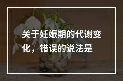 关于妊娠期的代谢变化，错误的说法是