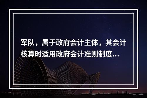 军队，属于政府会计主体，其会计核算时适用政府会计准则制度。（