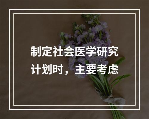 制定社会医学研究计划时，主要考虑