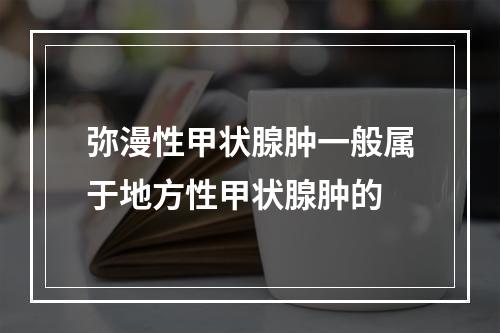 弥漫性甲状腺肿一般属于地方性甲状腺肿的