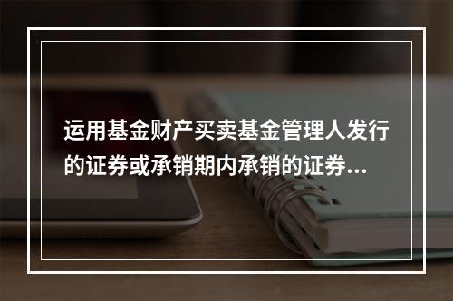 运用基金财产买卖基金管理人发行的证券或承销期内承销的证券，应