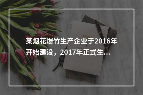 某烟花爆竹生产企业于2016年开始建设，2017年正式生产，