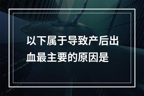 以下属于导致产后出血最主要的原因是