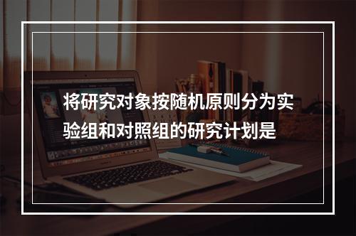 将研究对象按随机原则分为实验组和对照组的研究计划是