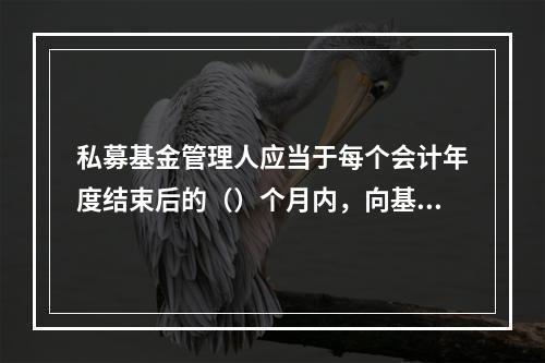 私募基金管理人应当于每个会计年度结束后的（）个月内，向基金业